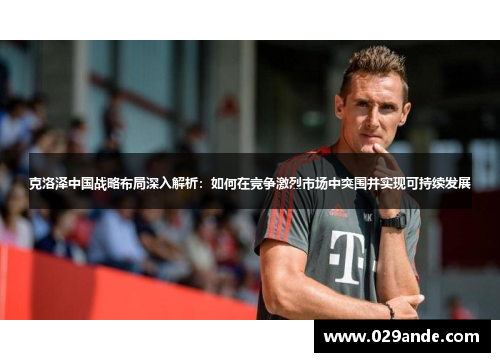克洛泽中国战略布局深入解析：如何在竞争激烈市场中突围并实现可持续发展